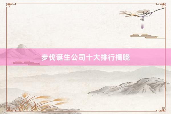 步伐诞生公司十大排行揭晓