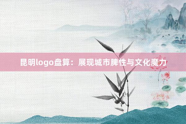 昆明logo盘算：展现城市脾性与文化魔力